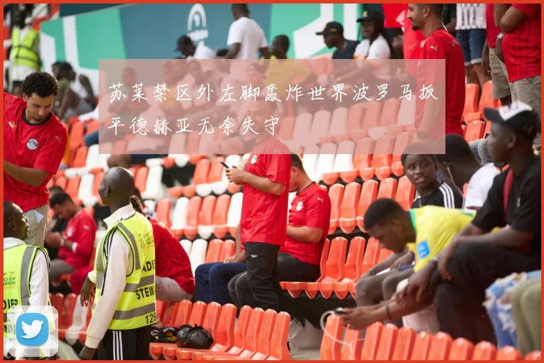 苏莱禁区外左脚轰炸世界波罗马扳平德赫亚无奈失守