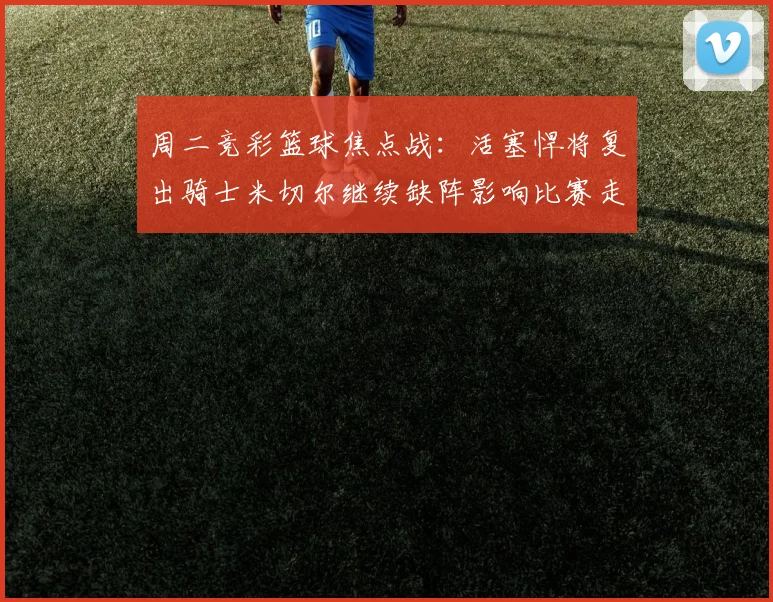 周二竞彩篮球焦点战：活塞悍将复出骑士米切尔继续缺阵影响比赛走势