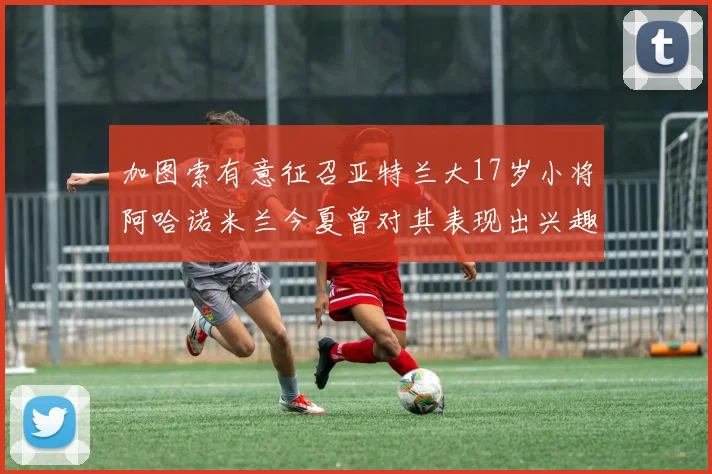 加图索有意征召亚特兰大17岁小将阿哈诺米兰今夏曾对其表现出兴趣