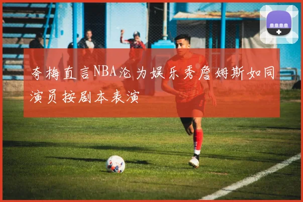 夸梅直言NBA沦为娱乐秀詹姆斯如同演员按剧本表演