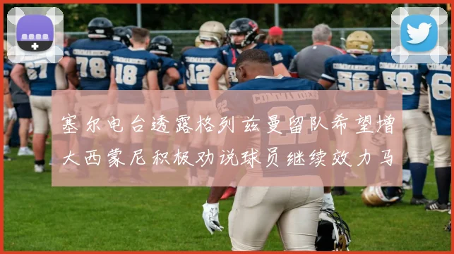 塞尔电台透露格列兹曼留队希望增大西蒙尼积极劝说球员继续效力马竞