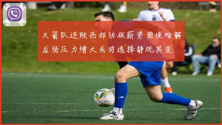 火箭队连败西部劲旅薪资困境难解后场压力增大或将选择静观其变