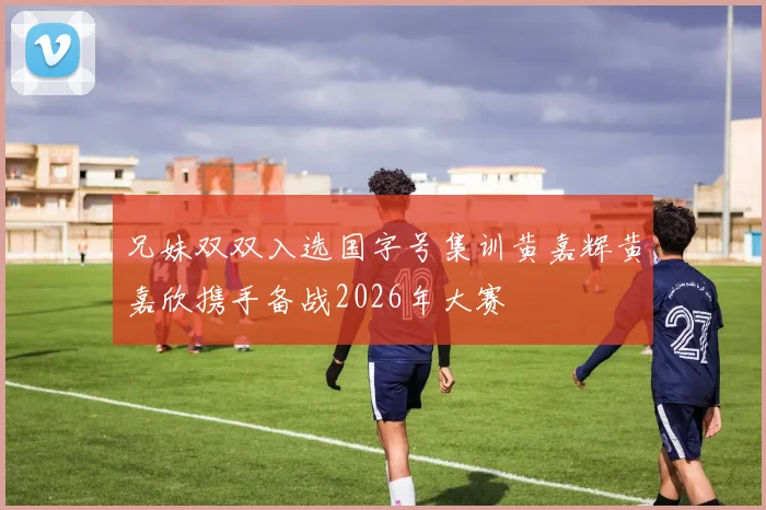 兄妹双双入选国字号集训黄嘉辉黄嘉欣携手备战2026年大赛
