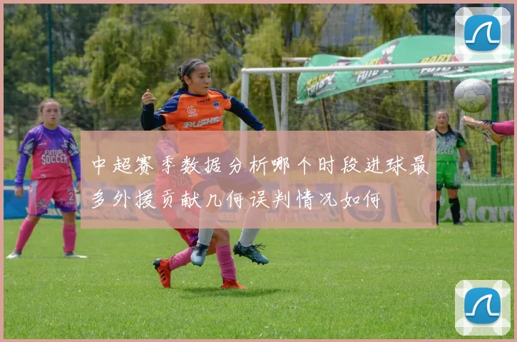 中超赛季数据分析哪个时段进球最多外援贡献几何误判情况如何