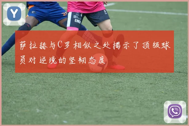 萨拉赫与C罗相似之处揭示了顶级球员对逆境的坚韧态度