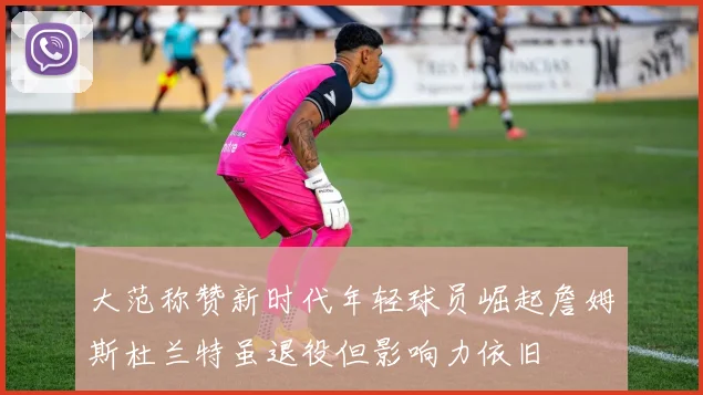 大范称赞新时代年轻球员崛起詹姆斯杜兰特虽退役但影响力依旧
