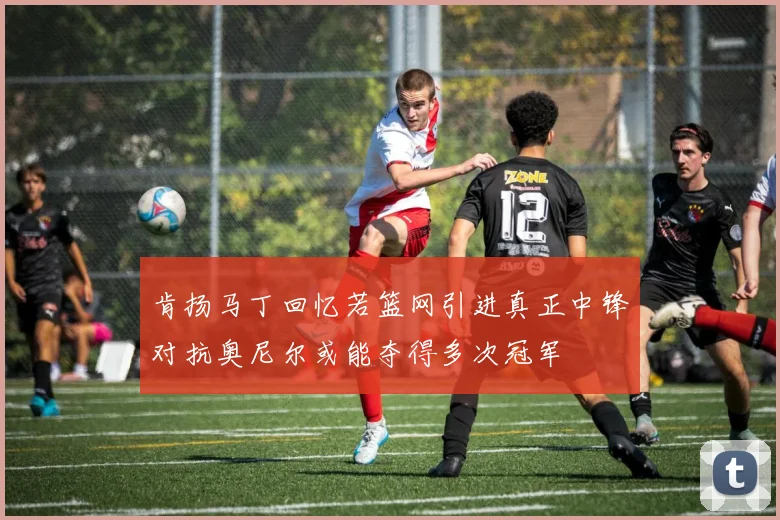 肯扬马丁回忆若篮网引进真正中锋对抗奥尼尔或能夺得多次冠军