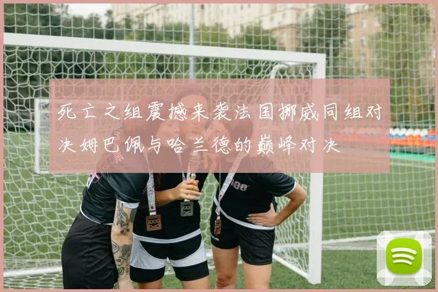 死亡之组震撼来袭法国挪威同组对决姆巴佩与哈兰德的巅峰对决