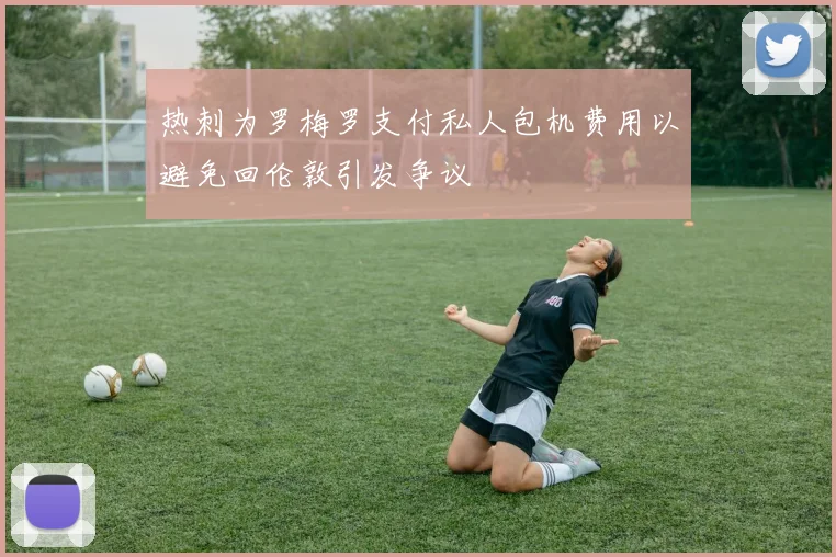 热刺为罗梅罗支付私人包机费用以避免回伦敦引发争议