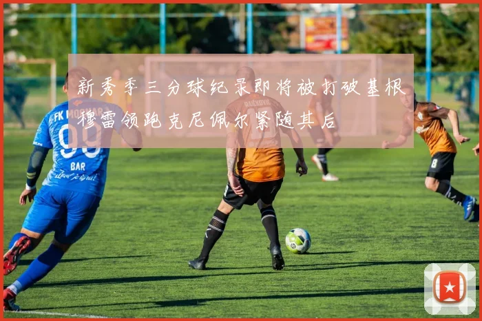 新秀季三分球纪录即将被打破基根穆雷领跑克尼佩尔紧随其后